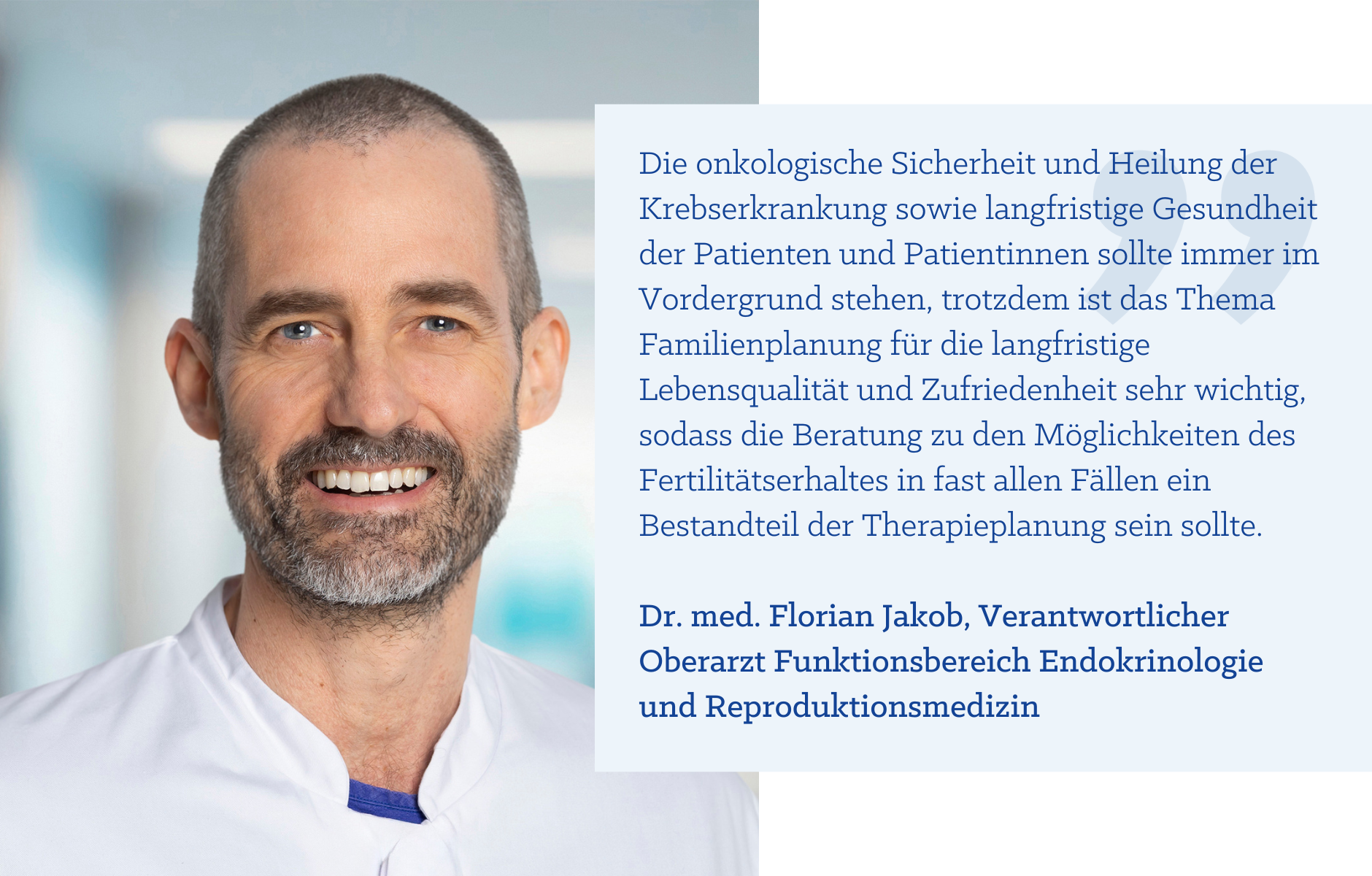 Zitat Dr. med. Florian Jakob: "Die onkologische Sicherheit und Heilung der Krebserkrankung sowie langfristige Gesundheit der Patienten und Patientinnen sollte immer im Vordergrund stehen, trotzdem ist das Thema Familienplanung für die langfristige Lebensqualität und Zufriedenheit sehr wichtig, sodass die Beratung zu den Möglichkeiten des Fertilitätserhaltes in fast allen Fällen ein Bestandteil der Therapieplanung sein sollte."