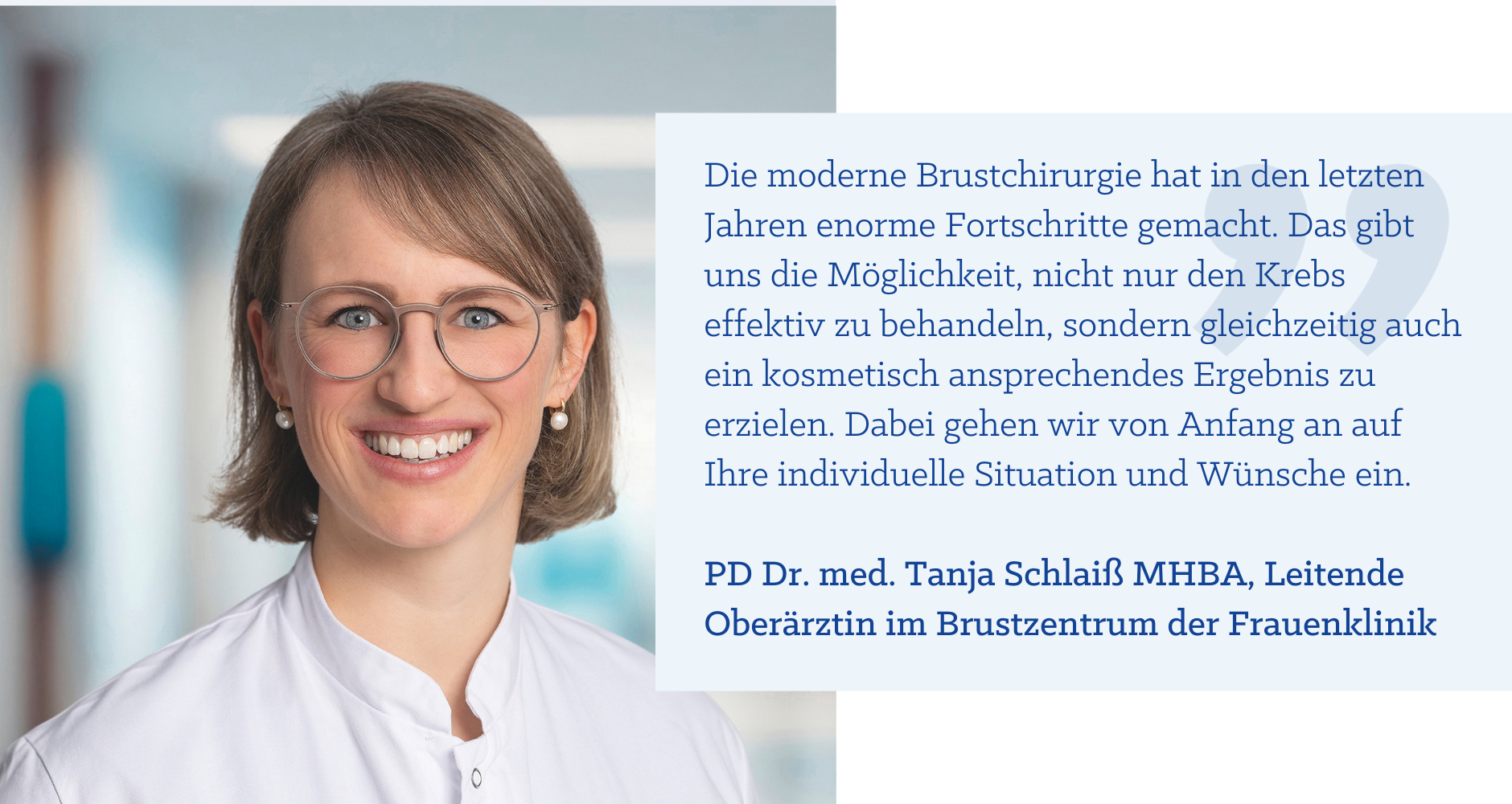 Zitat PD Dr. med. Tanja Schlaiß MHBA: "Die moderne Brustchirurgie hat in den letzten Jahren enorme Fortschritte gemacht. Das gibt uns die Möglichkeit, nicht nur den Krebs effektiv zu behandeln, sondern gleichzeitig auch ein kosmetisch ansprechendes Ergebnis zu erzielen. Dabei gehen wir von Anfang an auf Ihre individuelle Situation und Wünsche ein."