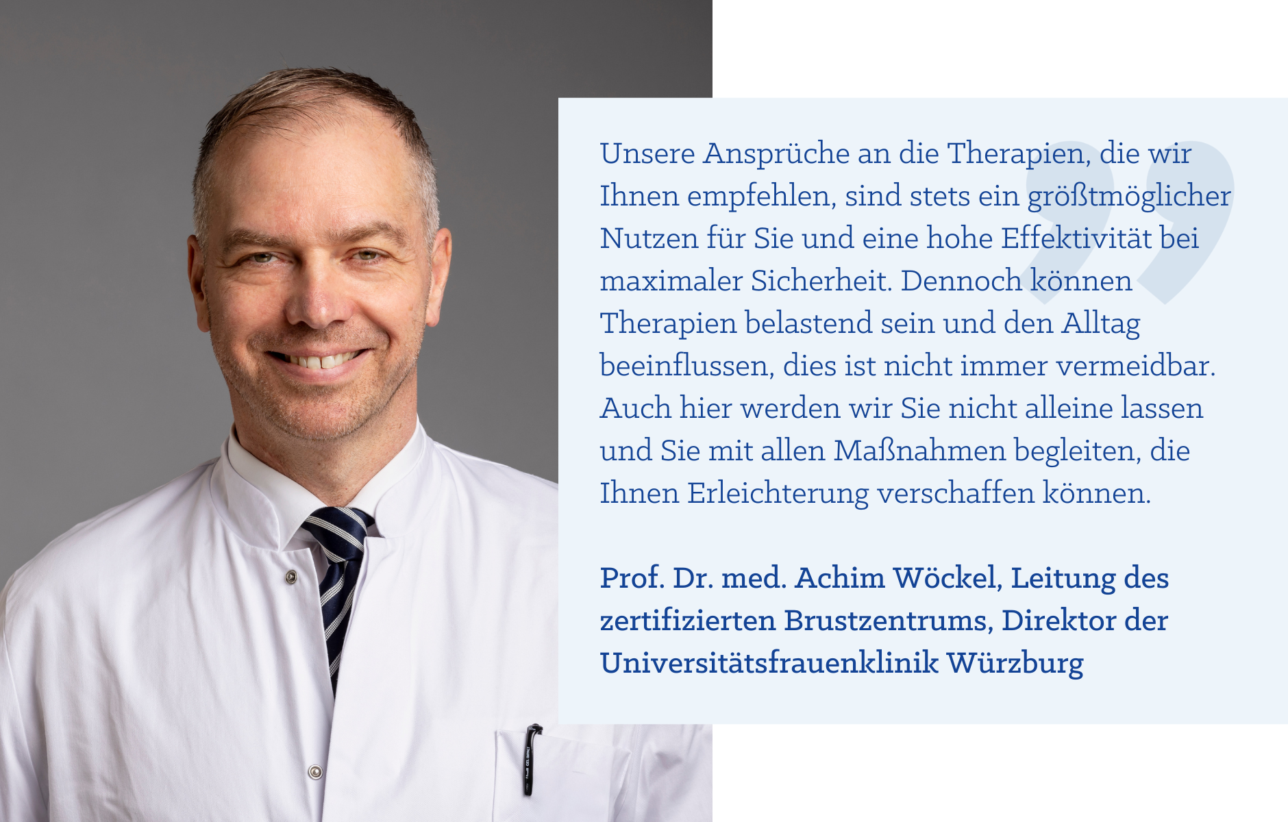 Zitat Prof. Dr. med. Achim Wöckel: "Unsere Ansprüche an die Therapien, die wir Ihnen empfehlen, sind stets ein größtmöglicher Nutzen für Sie und eine hohe Effektivität bei maximaler Sicherheit. Dennoch können Therapien belastend sein und den Alltag beeinflussen, dies ist nicht immer vermeidbar. Auch hier werden wir Sie nicht alleine lassen und Sie mit allen Maßnahmen begleiten, die Ihnen Erleichterung verschaffen können."