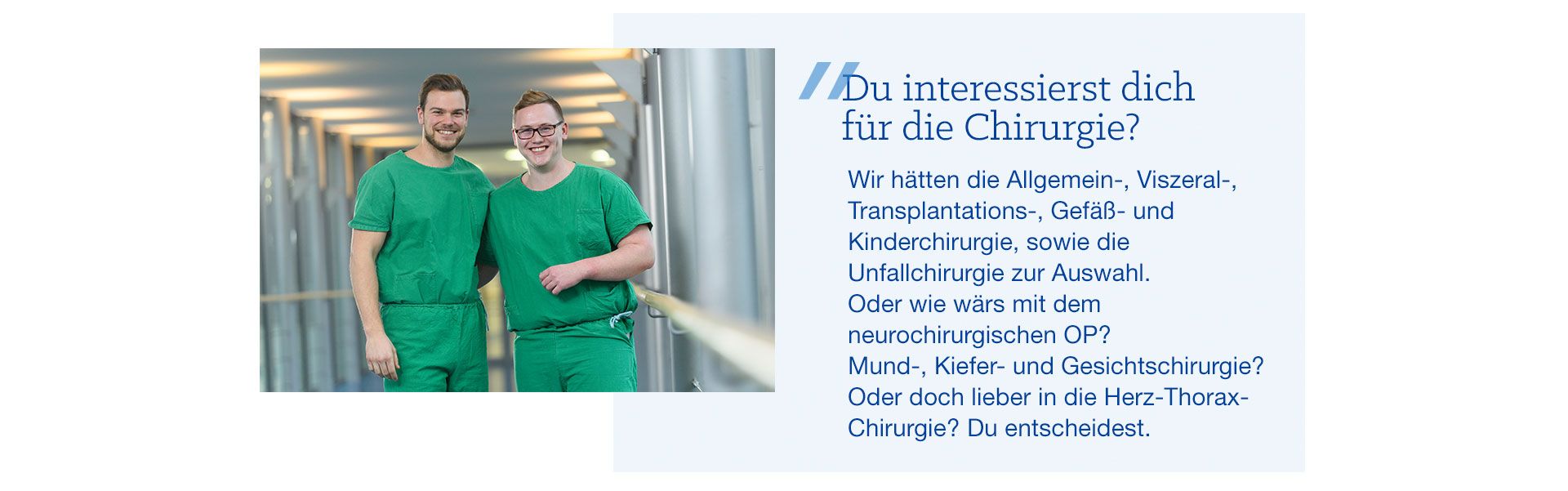 Bildzitat: Du interessierst dich für die Chirurgie? Wir hätten die Allgemein-, Viszeral, Transplantations- Gefäß- und Kinderchirurgie, sowie die Unfallchirurgie zur Auswahl. Oder wie wär’s mit dem neurochirurgischen OP? Mund-, Kiefer- und Gesichtschirurgie? Oder doch lieber in die Herz-Thorax-Chirurgie? Du entscheidest. 