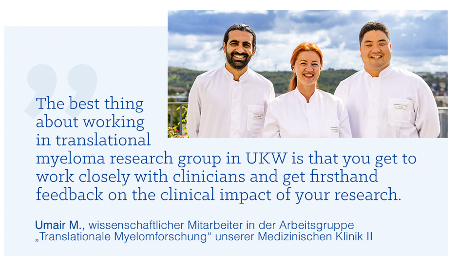 „The best thing about working in translational myeloma research group in UKW is that you get to work closely with clinicians and get firsthand feedback on the clinical impact of your research.“ Zitat von Umair M., wissenschaftlicher Mitarbeiter in der Arbeitsgruppe „Translationale Myelomforschung“ unserer Medizinischen Klinik 2