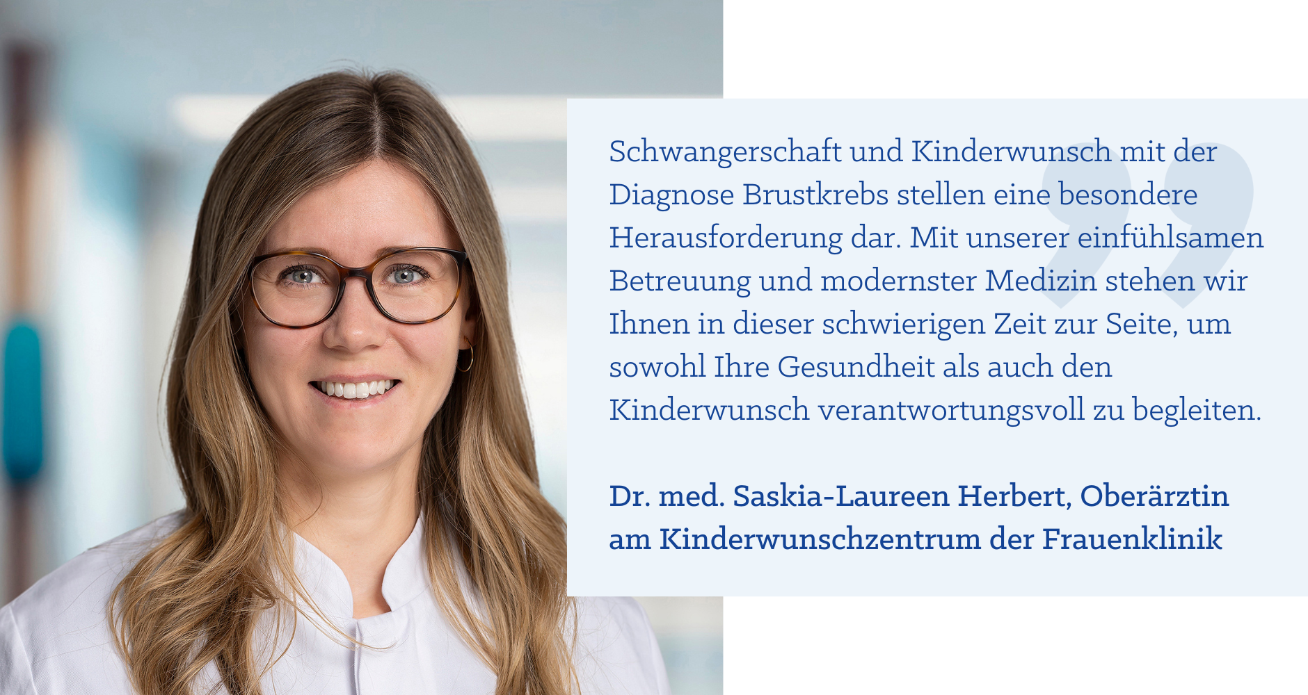 Zitat Dr. med. Saskia-Laureen Herbert: "Schwangerschaft und Kinderwunsch mit der Diagnose Brustkrebs stellen eine besondere Herausforderung dar. Mit unserer einfühlsamen Betreuung und modernster Medizin stehen wir Ihnen in dieser schwierigen Zeit zur Seite, um sowohl Ihre Gesundheit als auch den Kinderwunsch verantwortungsvoll zu begleiten."