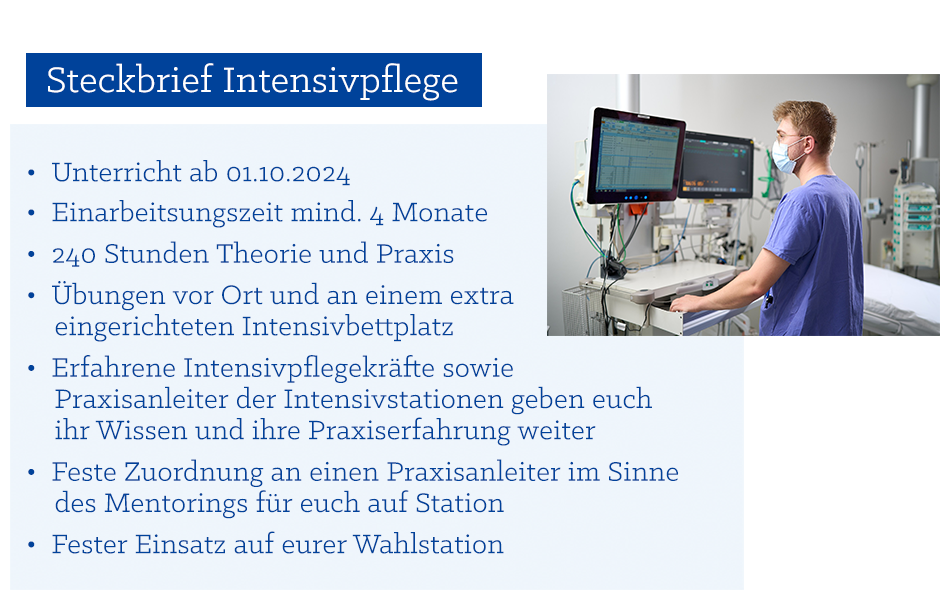 Steckbrief Intensivpflege: •	Unterricht ab 02.10.2023 für 4 Wochen, Einarbeitungszeit mindestens 4 Monate •	160 Stunden Theorie und Praxis  •	Übungen vor Ort und an einem extra eingerichteten Intensivbettplatz •	Erfahrene Intensivpflegekräfte sowie Praxisanleiter der Intensivstationen geben Euch Ihr Wissen und Praxiserfahrung weiter •	Feste Zuordnung an einen Praxisanleiter im Sinne des Mentorings für Euch auf Station •	Fester Einsatz auf Eurer Wahlstation