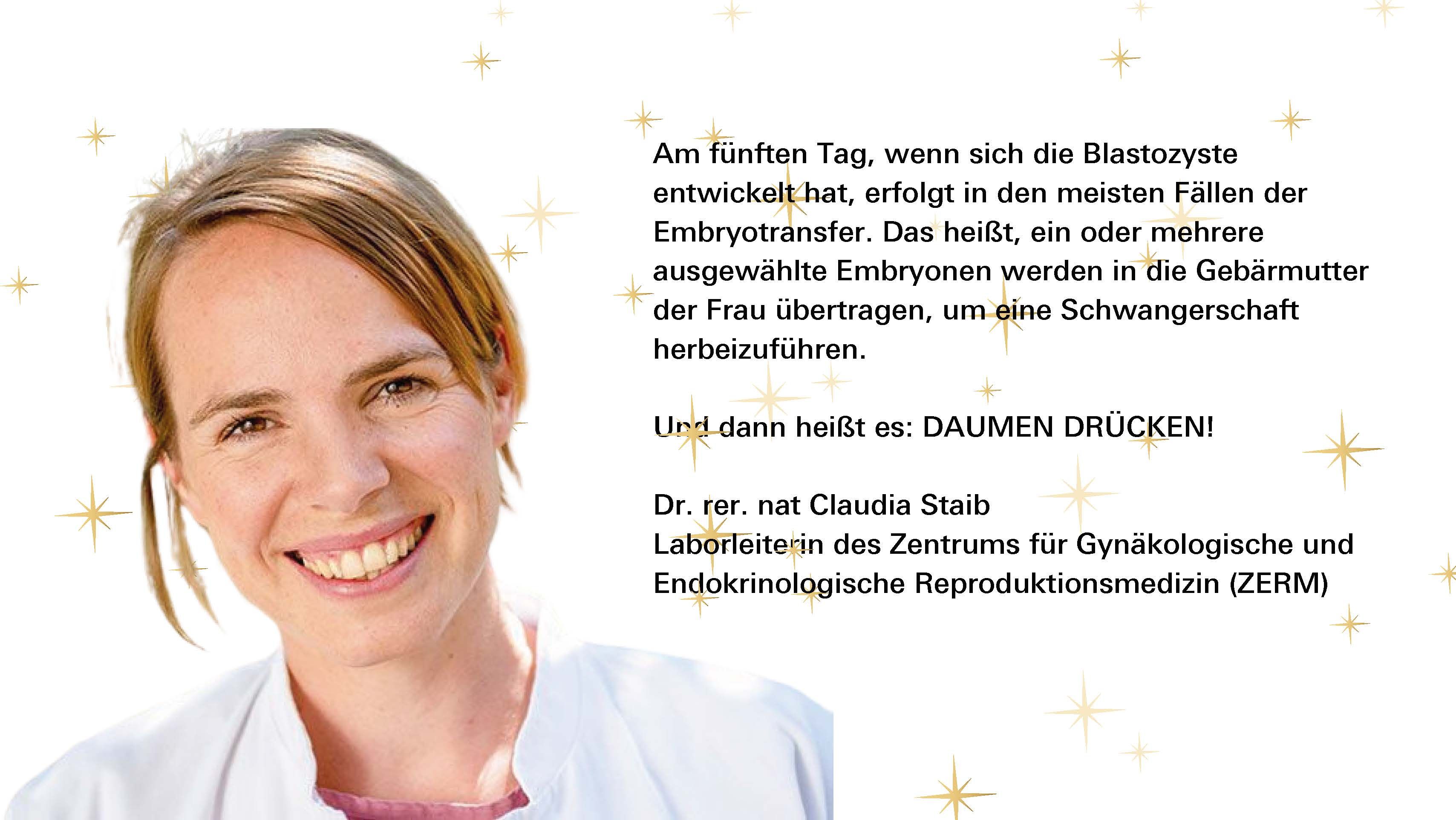 Am fünften Tag, wenn sich die Blastozyste entwickelt hat, erfolgt in den meisten Fällen der Embryotransfer. Das heißt, ein oder mehrere ausgewählte Embryonen werden in die Gebärmutter der Frau übertragen, um eine Schwangerschaft herbeizuführen. Und dann heißt es: DAUMEN DRÜCKEN! Dr. rer. nat Claudia Staib Laborleiterin des Zentrums für Gynäkologische und Endokrinologische Reproduktionsmedizin (ZERM)